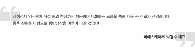 삼성전자 임직원이 직접 해외 현장까지 방문하며 대화하는 모습을 통해 더욱 큰 신뢰가 생겼습니다. 향후 신뢰를 바탕으로 동반성장을 이루어 나갈 것입니다. 피에스 케이 박경수 대표