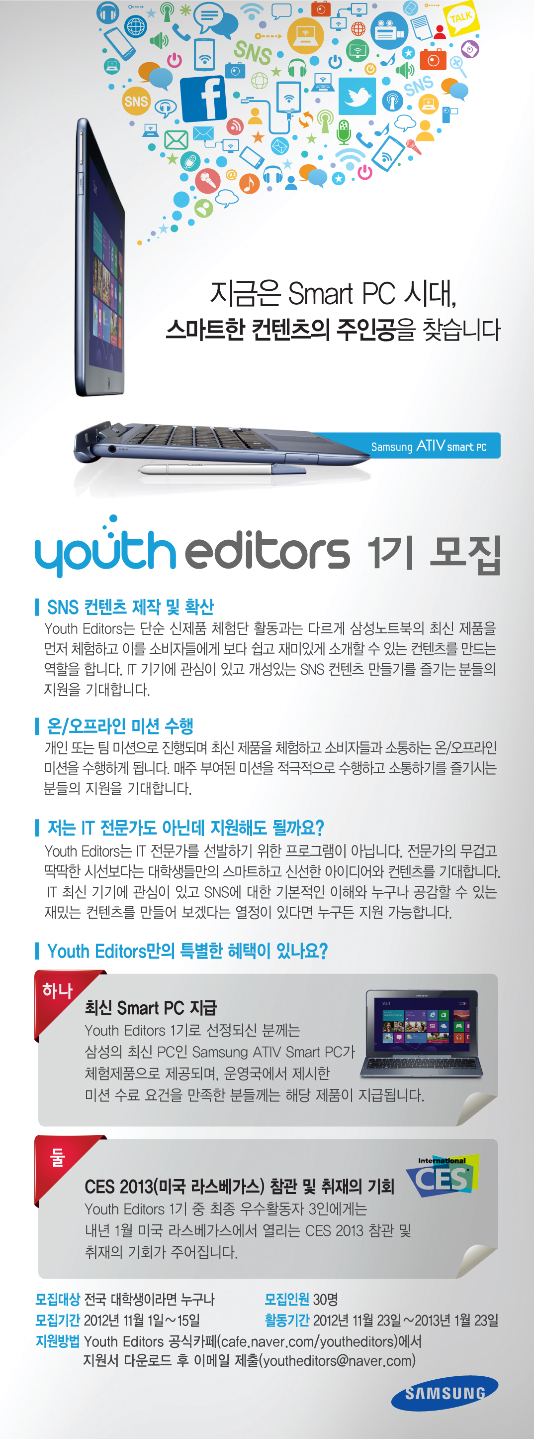 유스에디터스1기모집 SNS 컨텐츠 제작 및 확산 유스 에디터스는 단순 신제품 체험단 활동과는 다르게 삼성 노트북의 최신제품을 먼저 체험하고 이를 소비자들에게 보다 쉽고 재미있게 소개할 수 있는 컨텐츠를 만드는 역할을 합니다. IT 기기에 관심이 있고 개성있는 SNS 컨텐츠 만들기를 즐기는 분들의 지원을 기대합니다. 온/오프라인 미션 수행 개인 또는 팀 미션으로 진행되며 최신 제품을 체험하고 소비자들과 소통하는 온오프라인 미션을 수행하게 됩니다. 매주 부여된 미션을 적극적으로 수행하고 소통하기를 즐기시는 분들의 지원을 기대합니다. 저는 IT 전문가도 아닌데 지원해도 될까요? 유스 에디터스는 IT 전문가를 선발하기 위한 프로그램이 아닙니다. 전문가의 무겁고 딱딱한 시선 보다는 대학생들만의 스마트하고 신선한 아이디어와 컨텐츠를 기대합니다. IT 최신기기에 관심이 있고 SNS에 대한 기본적인 이해화 누구나 공감 할 수 있는 재밌는 컨텐츠를 만들어 보겠다는 열정이 있다면 누구든 지원 가능 합니다. 하나. 최신 스마트PC 지급 유스 에디터스 1기로 선정되신 분께는 삼서의 최신 PC인 삼성 아티브 스마트 피씨가 체험 제품으로 제공되며 운영국에서 제시한 미션 수료 요건을 만족한 분들께는 해당 제품이 지급됩니다. 둘 CES 2013 참관 및 취재의 기회 유스 에디터스 1기 중 최종 활동 우수 활동자 3인에게는 내년 1월 미국 라스 베가스에서 열리는 CES 2013 참관 및 취재의 기회가 주어집니다.