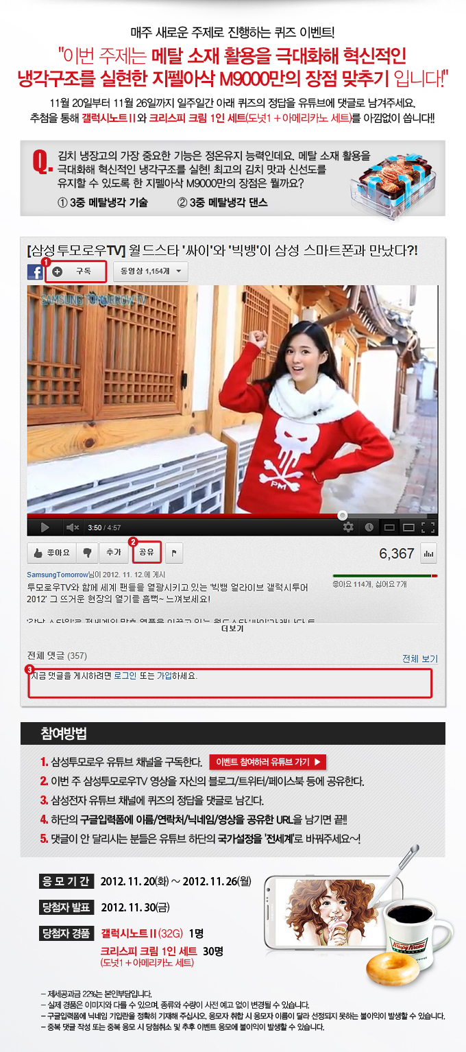 매주 새로운 주제로 진행하는 퀴즈 이벤트! 이번 주제는 메탈 소재 활용을 극대화해 혁신적인 냉각구조를 실현한 지펠아삭 M9000만의 장점 맞추기 입니다! 11월 20일부터 11월 26일까지 일주일간 아래 퀴즈의 정답을 유튜브에 댓글로 남겨주세요 추첨을 통해 갤럭시 노트2와 크리스피 크림 1인세트 (도넛1+아메리카노 세트)를 아낌없이 쏩니다!! 퀴즈. 김치냉장고의 가장 중요한 기능은 정온유지 능력인데요. 메탈소재활용을 극대화해 혁신적인 냉각구조의 실현! 최고의 김치 맛과 신선도를 유지할 수 있도록 한 지펠아삭 M9000만의 장점은 뭘까요? 참여방법 삼성투모로우 유튜브 채널을 구독한다. 이번주 삼성투모로우 TV 영상을 자신의 블로그 트위터 페이스북 등에 공유 한다. 삼성전자 유튜브 채널에 퀴즈의 정답을 댓글로 남긴다. 하단의 구글입력폼에 이름/연락처/닉네임/영상을 공유한 URL을 남기면 끝!!! 댓글이 안달리시는 분들은 유튜브 하단의 국가 설정을 전세계로 바꿔주세요