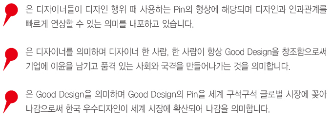 핀은 디자이너들이 디자인 행위 때 사용하는 pin의 형상에 해당되며 디자인과 인과관계를 빠르게 연상할 수 있는 의미를 내포하고 있습니다. 핀은 디자이너를 의미하며 디자이너 한 사람, 한 사람이 항상 good drsign 을 창조함으로써 기업에 이윤을 남기고 품격있는 사회와 국격을 만들어나가는 것을 의미합니다. 핀은 good design 의 pin을 세계 구석구석 글로벌 시장에 꽂아 나감으로써 한국 우수디자인이 세계 시장에 확산되어 나감을 의미합니다.