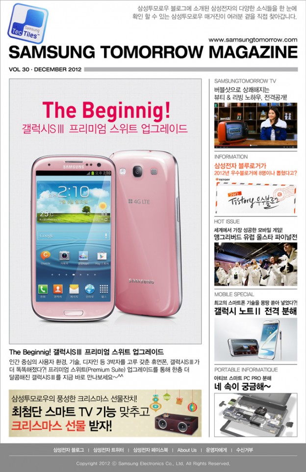 The Beginnig! 갤럭시SⅢ 프리미엄 스위트 업그레이드 인간 중심의 사용자 환경 기술 디자인 등 3박자를 고루 갖춘 휴먼폰 갤럭시SⅢ가 더 똑똑해졌다?! 프리미엄 스위트업그레이드를 통해 한층 더 달콤해진 갤럭시SⅢ를 지금 바로 만나보세요~^^ , 버블샷으로 상쾌해지는 뷰티&리빙 노하우, 전격공개! , 삼성전자 블루로거가 2012년 우수블로거에 8명이나 뽑혔다고? , 세계에서 가장 성공한 모바일 게임! 앵그리버드 유럽 올스타 파이널전 , 최고의 스마트폰 기술을 몽땅 쏟아 넣었따?! 갤럭시 노트Ⅱ 전격 분해 , 아티브 스마트 PC PRO 분해 네 속이 궁금해~