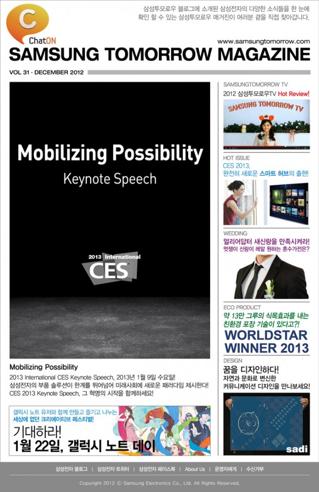 Mobilizing Possibility 2013 International CES Keynote Speech, 2013년 1월 9일 수요일! 삼성전자의 부품 솔루션이 한계를 뛰어넘어 미래사회에 새로운 패러다임 제시한다! CES 2013 Keynote Speech, 그 혁명의 시작을 함께하세요! , 2012 삼성투모로우TV Hot Review! , CES 2013 완전히 새로운 스마트 허브의 출현! , 얼리어답터 새신랑을 만족시켜라! 멋쟁이 신랑이 레알 원하는 혼수가전은? , 약 13만 그루의 식목효과를 내는 친환경 포장 기술이 있다고?! , 꿈을 디자인하다! 자연과 문화로 변신한 커뮤니케이션 디자인을 만나보세요!