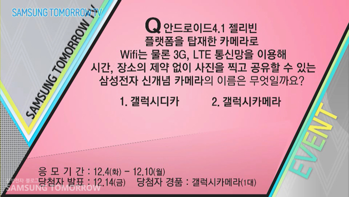 Q안드로이드 젤리빈 플랫폼을 탑재한 카메라로 WIFI는 물론 3G LTE 통신망을 이용해 시간, 장소의 제약없이 사진을 찍고 공유할 수 있는 삼성전자 신개념 카메라의 이름은 무엇일까요? 1갤럭시 디카, 2갤럭시카메라