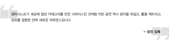 갤럭시 노트가 세상에 없던 카테고리를 만든 디바이스인 것처럼 이번 공연 역시 생각을 뒤집고, 틀을 깨뜨리고 장르를 결합한 전혀 새로운 퍼포먼스입니다 . 장진감독