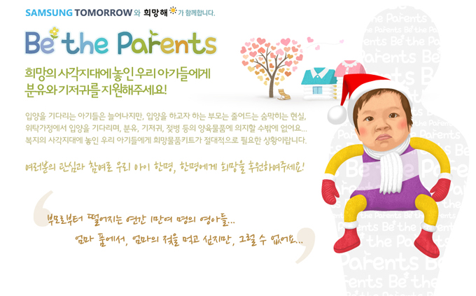 삼성투모로우와 희망해가 함꼐합니다 Be the Parents 희망의 사각지대에 놓인 우리 아가들에게 분유와 기저귀를 지원해주세요! 입양을 기다리는 아기들은 늘어나지만, 입양을 하고자하는 부모는 줄어드는 숨막히는 현실, 위탁가정에서 입양을 기다리며, 분유, 기저귀, 젖병 등의 양육 물품에 의지할 수밖에 없어요. 복지의 사각지대에 놓인 우리 아기들에게 희망 물품 키트가 절대적으로 필요한 상황입니다. 여러분의 관심과 참여로 우리 아이 한명, 한명에게 희망을 후원하여 주세요! 부모로부터 떨어지는 연강 1만여 명의 영아들.. 엄마 품에서 엄마의 젖을 먹고 싶지만 , 그럴 수 없어요
