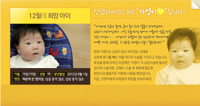 12월의 희망아이 안녕하세요 저는 가영이 입니다. 가영이는 조금만 울어도 금새 숨이 차고 얼굴이 파래집니다 심장이 아파서 입니다. 아직 수술이라는 단어가 어울리지 않을 만큼 작은 가영이.. 가영이가 해밝게 웃고 건강하게 뛰어다니는 예쁜 아이로 성장할수 있도록 여러분의 도움이 필요합니다. 현재 가영이는 심장이 많이 부어있는 상태로 심장에 붓기를 빼는 약을 먹으며 수술을 기다리고 있습니다. 후원을 통해 모아진 모금액은 가영이의 심장수술에 필요한 검사와 수술비용, 간병비, 수술후 회복에 필요한 영양식과 물품 키트 지원에 사용될 예정입니다. 지금, 가영이에게 여러분의 희망을 보여 주세요