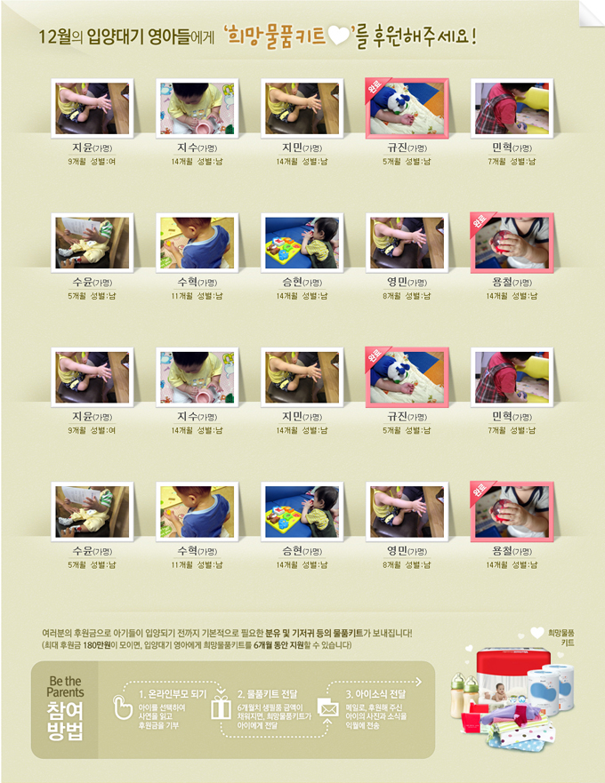 12월의 입양대기 영아들에게 희망 물품 키트를 후원해주세요여러분의 후원금으로 아기들이 입양되기 전까지 기본적으로 필요한 분유 및 기저귀 등의 물품키트가 보내집니다! 최대 후원금 180만원이 모이면 입양대기 영아에게 희망물품 키트를 6개월 동안 지원할 수 있습니다. 비더페런츠 참여 방법 1. 온라인 부모 되기 아이를 선택하여 사연을 일고 후원금을 기부 2. 물품 키트 전달 6개월치 생필품 금액이 채워지면 희망물품키트가 아이에게 전달 3. 아이소식 전달 메일로 후원해주신 아이의 사진과 소식을 익월에 전송