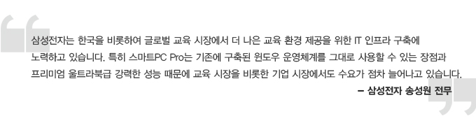 삼성전자는 한국을 비롯하여 글로벌 교육 시장에서 더 나은 교육 환경 제공을 위한 IT 인프라 구축에 노력하고 있습니다. 특히 스마트 PC PRO 는 기존에 구축된 윈도우 운영체계를 그대로 사용할 수 있는 장점과 프리미엄 울트라북급 강력한 성능 때문에 교육 시장을 비롯한 기업 시장에서도 수요가 점차 늘어나고 있습니다 - 삼성전자 송성원 전무