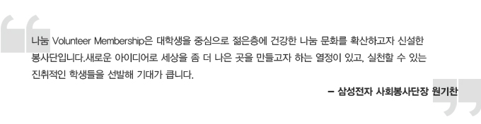 나눔 Volunteer Membership은 대학생을 중심으로 젊은 층에 건강한 나눔 문화를 확산하고자 실설한 봉사단입니다. 새로운 아이디어로 세상을 좀 더 나은 곳을 만들고자 하는 열정이 있고, 실천할 수 있는 진취적인 학생들을 선발해 기대가큽니다. 삼성전자 사회봉사단장 원기찬