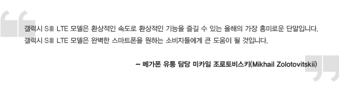 갤럭시 S3 LTE 모델은 환상적인 속도로 환상적인 기능을 즐길 수 있는 올해의 가장 흥미로운 단말입니다. 갤럭시 S3 LTE 모델은 완벽한 스마트폰을 원하는 소비자들에게 큰 도움이 될 것입니다. -메가폰 유통 담당 미카일 조로토비스키
