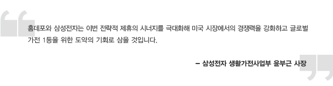 홈데포와 삼성전자는 이번 전략적 제휴의 시너지를 극대화해 미국 시장에서의 경쟁력을 강화하고 글로벌 가전 1등을 위한 도약의 기회로 삼을 것입니다 - 삼성전자 생활가전사업부 윤부근 사장