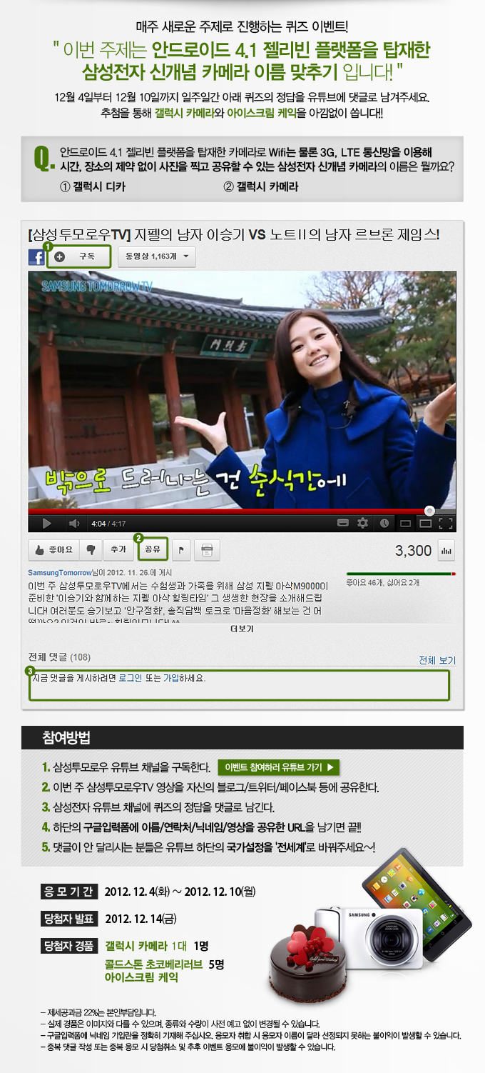 매주 새로운 주제로 진행하는 퀴즈 이벤트! 이번 주제는 안드로이드 4.1 젤리빈 플랫폼을 탑재한 삼성전자 신개념 카메라 이름 맞추기 입니다! 12월 4일부터 12월 10일 까지 일주일간 아래 퀴즈의 정답을 유튜브에 댓글로 남겨 주세요 추첨을 통해 갤럭시 카메라와 아이스크림 케익을 아낌없이 쏩니다!!, 이벤트 참여하러 유튜브 가기