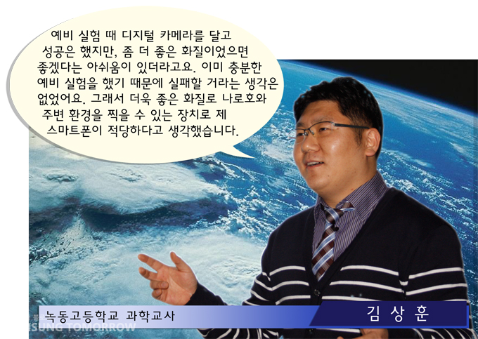 예비 실험 때 디지털 카메라를 달고 성공은 했지만, 좀 더 좋은 화질이었으면 좋겠다는 아쉬움이 있더라고요. 이미 충분한 예비 실험을 했기 때문에 실패할 거라는 생각은 없었어요. 그래서 더욱 좋은 화질로 나로호와 주변 환경을 찍을 수 있는 장치로 제 스마트폰이 적당하다고 생각했습니다.