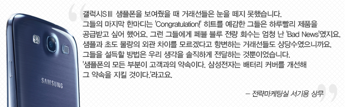 갤럭시 S3 샘플폰을 보여줬을 떄 거래선들은 눈을 떼지 못했습니다. 그들의 마지막 한마디는 congratuation! 히트를 예감한 ㅡ들은 하루빨리 제품을 공급받고 싶어 했어요 . 그런 그들에게 페블 블루 전량회수는 엄청 난 bad news 였지요. 샘플과 초도 물량의 외관 차이를 모르겠다고 항변하는 거래선들도 상당수 였으니까요 . 그들을 설득할 방법은 우리 생각을 솔직하게 전달하는 것뿐이었습니다. 샘플폰의 모든 부분이 고객과의 약속이다. 삼성전자는 배터리커버를 개선해 그 약속을 지킬 것이다. 라고요 -전략마케팅실 서기용 상무