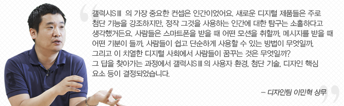 갤럭시 s3 의 가장 중요한 컨셉은 인간이었어요. 새로운 디지털 제품들은 주로 첨단 기능을 강조하지만, 정작 그것을 사용하는 인간에 대한 탐구는 소홀하다고 생각했거든요. 사람들은 스마트 폰을 받을 때 어떤 모션을 취할까. 메시지를 받을 때 어떤 기분이 들까. 사람들이 쉽고 단순하게 사용할 수 있는 방법이 무엇일까. 그리고 이 치열한 디지털 사회에서 사람들이 꿈꾸는 것은 무엇일까? 그 답을 찾아가는 과정에서 갤럭시 s3 이 사용자 환경, 첨단기술, 디자인 핵심 요소 등이 결정되었습니다 -디자인티 이민혁 상무