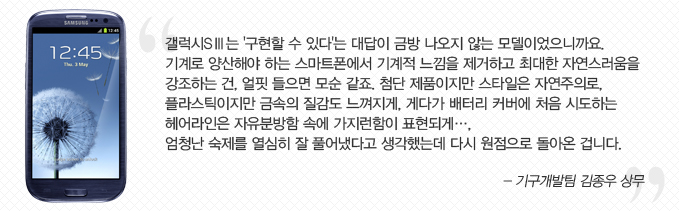 갤럭시 s3 는 구현할 수 있다 는 대답이 금방 나오지 않는 모델이었으니까요. 기계로 양산해야 하는 스마트폰에서 기계적 느낌을 제거하고 최대한 자연스러움을 강조하는 건 얼핏 들으면 모순 같죠. 첨단 제품이지만 스타일은 자연주의로 플라스틱이지만 금속의 질감도 느껴지게 게다가 배터기커버에 처음 시도하는 헹라인은 자유분방함 속에 가지런함이 표현되게... 엄청난 숙제를 열심히 잘 풀어냈다고 생각했는데 다시 원점으로 돌아온 겁니다. -기구개발팀 김종우 상무