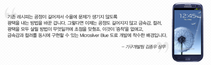 기존 레시피는 공정이 기러져서 수율에 문제가 생기지 않도록 광택을 내는 방법을 바꾼 겁니다. 그렇다면 이제는 공정도 길어지지 않고 금속감, 컬러, 광택을 모두 살릴 방법이 무엇일까에 초점을 맞췄죠. 이것이 증착을 없애고 금속감과 컬러를 동시에 구현 할 수 있는 microsilver blue 도료 개발에 착수한 배경입니다. -기구개발팀 김종우 삼무