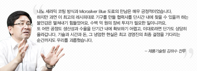 나노 세라믹 코팅 방식과 microsilver blue 도료의 만남은 매우 긍정적이었습니다. 하지만 과연 이 최고의 레시피대로 기구를 만들 협력사를 단시간 내에 찾을 수 있을까 하는 불안감은 떨쳐내기 힘들었어요. 수백 억 원의 장비 투자갈 필요할 일이니까요. 또 어떤 공정도 생산성과 수율을 단기간 내에 확보하기 어렵고, 이대로 라면 단가도 상당히 올라갑니다. 기술과 시간과 돈 그 냉엄한 현실은 최고 경영진의 최종 결정을 기다리는 순산까지도 우리를 괴롭혔습니다. -제품 기술팀 기하수 전무