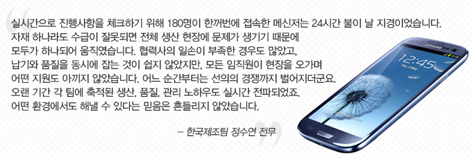 실시간으로 진행사항을 체크하기 위해 180명이 한꺼번에 접속한 메신저는 24시간 불이 날 지경이었습니다. 자재 하나라도 수급이 잘못되면 전체 생산 현장에 문제가 생기기 때문에 모두가 하나되어 움직였습니다. 협력사의 일손이 부족한 경우도 많았고, 납기와 품질을 동시에 잡는 것이 쉽지 않았지만, 모든 임직원이 현장을 오가며 어떤 지원도 아끼지 않았습니다. 어느 순간부터는 선의의 경쟁까지 벌어지더 군요. 오랜 기간 각 팀에 축적된 생산, 품질 관리 노하우도 실시간 전파되었죠. 어떤 환경에서도 해낼 수 있다는 믿음을 흔들리지 않았습니다. -한국제조팀 정수연 전무