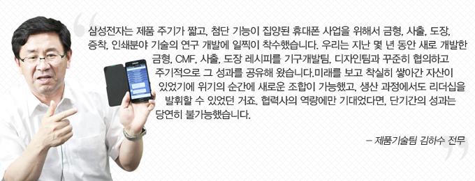 삼성전자는 제품 주기가 짧고, 첨단 기능이 집양된 휴대폰 사업을 위해서 금형, 사촐, 도장, 증착, 인쇄분야 기술의 연구 개발에 일찍이 착수했습니다. 우리는 지난 몇 년 동안 새로 개발한 금형 cmf 사출 도장레시피를 기구개발팀, 디자인팀과 꾸준히 협의하고 주기적으로 그 성과를 공유해 왔습니다. 미래를 보고 착실히 쌓아간 자산이 있었기에 위기의 순간에 새로운 조합이 가능했고, 생산 과정에서도 리더십을 발휘할 수 있었던 거죠. 협력사의 역량에만 기대었다면, 단기간의 성과는 당연히 불가능했습니다. -제품기술팀 김하수 전무