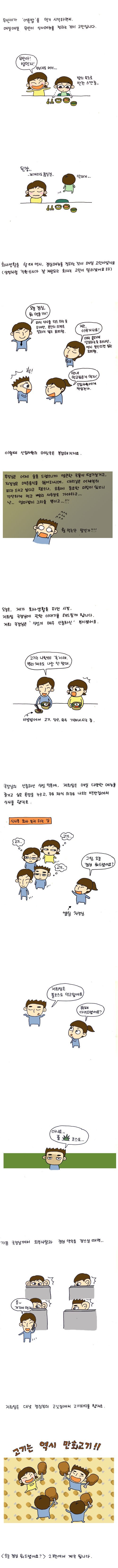무빈이가 어른밥을 먹기 시작하면서 매일매일 무빈이 식사메뉴를 정하는 것이 고민입니다. 무빈아 밥먹자, 안머거.., 된장 찌개라고 끓일걸..., 회사생활을 할 때 역시, 점심메뉴를 정하는 것이 매일 고민이었지요, 삼성처럼 직원식사가 잘 제공되는 회사는 고민이 덜하겠어요 ㅎㅎ, 오늘 점심 뭐 먹을까?, 저는 아무거나요!, 막내 먹고 싶은거 먹자!, 이때 신입사원의 머릿속은 복잡해지지요., 부장님은 어제 술을 드셨으니까 얼큰한 국물이 땡기실거고, 차장님은 매운 음식을 싫어하시며 대리님은 어제부터 피자 드시고 싶다고 했으나, 오후에 중요한 미팅이 있으니 간단하게 먹고 빨리 사무실로 가야하고...난 엄마밥이 그리울 뿐이고...!!!, 뭘 먹는단 말인가!!!!!, 오늘은 , 제가 회사 생활을 하던 시절, 저희팀 국장님에 관한 이야기를 해드릴까 합니다. 저희 국장님은 식성이 매우 신중하신 분이셨어요, 고기는 나한테 독이래 뿌리패소도 나랑 안맞대, 국장님의 신중하신 식성 덕분에 저희팀은 매일 다양한 메뉴를 즐기고 싶은 욕망을 누르고, 주로 채식 위주로 나오는 백반집에서 식사를 했지요., 식사후 회사 복귀하는 길, 고기고기고기, 그팀 오늘 점심뭐드셨어요?, 저희팀은 풀코스로 먹고 왔어요, 뷔페 다녀오셨어요?, 아니요..풀코스요.., 가끔 국장님게서 외부사람과 점심 약속을 잡으실 때면, 저희팀은 대낮 점심부터 고깃집에서 고기파티를 했지요., 고기는 역시 만화고기!!, 오늘 점심 뭐 드셨어요? 2편에서 계속 됩니다.