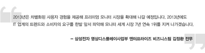 2013년은 차별화된 사용자 경험을 제공해 프리미엄 모니터 시장을 확대해 나갈 예정입니다. 2013년에도 IT업게의 트렌드와 소비자의 요구를 한발 앞서 파악해 모니터 세계 시장 7년 연속 1위를 지켜 나가겠습니다. -삼성전자 영상디스플레이 사업부 엔터프라이즈 비즈니스팀 김정환 전무