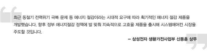 최근 동절기 전력 위기 극복문제 등 에너지 절감이라는 시대적 요구에 따라 획기적인 에너지 절감 제품을 개발했ㅅ브니다. 향후 정부 에너지 절감 정책에 발맞춰 지속적으로 고효율 제품을 출시해 시스템 에어컨 시장을 주도 할 것입니다. 삼성전자 생활가전 사업부 신동훈 상무 