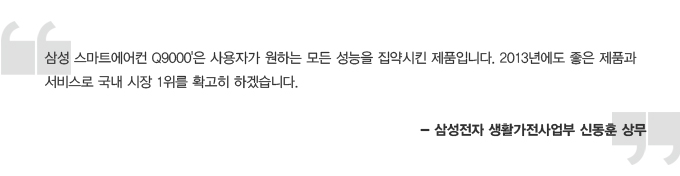 삼성 스마트 에어컨 Q9000은 사용자가 원하는 모든 성능을 집약시킨 제품입니다. 2013년에도 좋은 제품과 서비스로 국내 시장 1위를 확고히 하겠습니다. -삼성전자 생활가전사업부 신동훈 상무