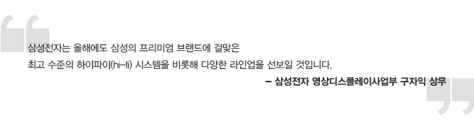 삼성전자는 올해에도 삼성의 프리미엄 브랜드에 걸맞은 최고 수준의 하이파이 시스템을 비롯해 다양한 라인업을 선 보일 것입니다. 삼성전자 영상 디스플레이 사업부 구자익 상무