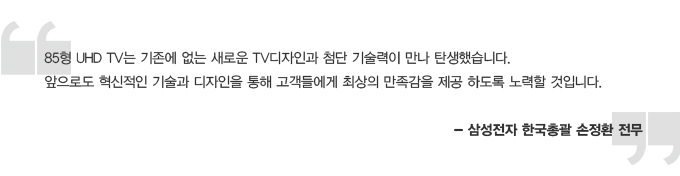 85형 UHD TV 는 기존에 없는 새로운 TV 디자인과 첨단 기술력이 만나 탄생했습니다. 앞으로도 혁신적인 기술과 디자인을 통해 고객들에게 최상의 만족감을 제공 하도록 노력할 것입니다. -삼성전자 한국 총괄 손정환 전무