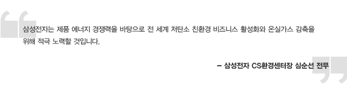 삼성전자는 제품 에너지 경쟁력을 바탕으로 전 서계 저탄소 친환경 비즈니스 활성화와 온실가스 감축을 위해 적극 노력할 것입니다. -삼성전자 cs 환경센터장 심순선 전무