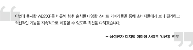 이번에 출시한 wb250f 를 비롯해 향후 출시될 다양한 스마트 카메라들을 통해 소비자들에게 보다 편리하고 혁신적인 기능을 지속적으로 제공할 수 있도록 최선을 다하겠습니다. - 삼성전자 디지털 이미징 사업부 임선홍 전무
