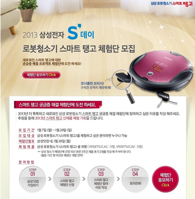 2013삼성전자 S데이 로봇 청소기 스마트 탱고 체험단 모집 새로워진 스마트 탱고에 대한 궁금증 해결 프로젝트 체험단에 도전하세요! 체험단 응모하기 클릭! 코너클린 브러시! 구석진 곳까지 깨끗하게! 스마트 탱고 궁금증 해결 체험단에 도전하세요. 2013년 더 똑똑하고 새로워진 삼성 로봇청소기 스마트탱고 궁금증 해결 체험단에 참여하고 싶은 이유를 작성해주세요. 추첨을 통해 2013년 스마트 탱고 신제품 체험 기회를 드립니다.
