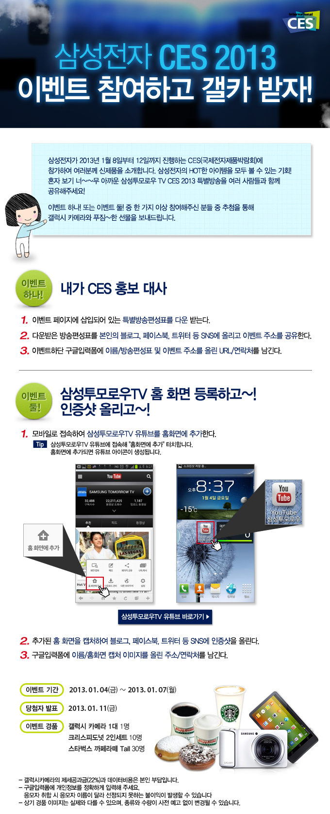 삼성전자 CES 2013 이벤트 참여하고 갤카 받자, 삼성전자가 2013년 1월 8일 부터 12일까지 진행하는 CES에 참가하여 여러분꼐 신제품을 소개합니다. 삼성전자의 HOT 한 아이템을 모두 볼 수 있는 기회 혼자 보기 너무 아까운 삼성투모로우 TV CES 2013특별 방송을 여러 사람들과 함께 공유해주세요 이벤트 하나 또는 이벤트 둘 중 한가지 이상 참여해주신 분들 중 추첨을 통해 갤럭시 카메라와 푸짐한 선물을 보내드립니다., 대가 CES 홍보대사, 삼성투모로우 TV 홈 화면 등록하고 인증샷 올리고