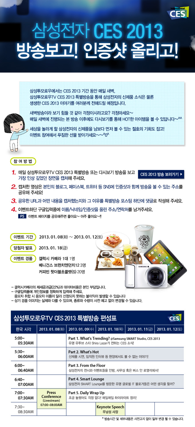 삼성전자 CES 2013 방송보고! 인증샷 올리고! 삼성투모로우에서는 CES2013 기간 동안 매일 새벽 삼성투모로우 TV CES 2013 특별방송을 통해 삼성전자의 신제품 소식은 물론 생생한 CES2013 이야기를 여러분께 전해드릴 예정입니다. 새벽방송이라 보기 힘들 것 같아 걱정이시라고요? 걱정마세요~ 매일 새벽에 진행되는 본 방송 이후에도 다시보기를 통해 HOT 한 아이템을 볼 수 있답니다 세상을 놀라게 할 삼성전자의 신체품을 남보다 먼저 볼 수 있는 절호의 기회도 잡고! 이벤트에 참여해서 푸짐한 선물 받아가세요, CES 2013 방송보러가기, 삼성투모로우 TV CES2013특별 방송 편성표