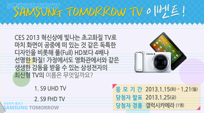 삼성 투모로우 TV 이벤트, CES 2013 혁신상에 빛나는 초고화질 TV로 마치 화면이 공중에 떠 있는 것 같은 독특한 디자인을 비롯해 풀 HD보다 4배나 선명한 화질! 가정에서도 영화관에서와 같은 생생한 감동을 받을 수 있는 삼성전자의 최신형 TV의 이름은 무엇일까요?  1. S9 UHD TV 2. S9 FHD YV