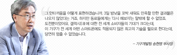 그 안타까움을 어떻게 표현하겠습니까. 3일 밤낮을 꼬박 새워도 만족할 만한 결과물은 나오지 않았다는 거죠. 하지만 동료들에게는 다시 해보자는 말밖에 할 수 없었죠. 도전뿐이었어요. 갤럭시 s3 에 대한 전 세계 소비자들의 기대가 크다는데, 이 기구가 전세계 어떤 스마트 폰에도 적용되지 않은 최고의 기술을 필요로 한다는데 당연히 멈출 수 없었습니다. - 기구개발팀 송현명 부사장