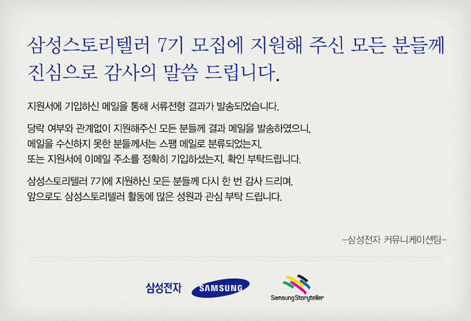 삼성스토리텔러 7기 모집에 지원해 주신 모든 분들께 진심으로 감사의 말씀 드립니다. 지원서에 기입하신 메일을 통해 서류전형 결과가 발송되었습니다. 당락 여부와 관계없이 지원해주신 모든 분들께 결과 메일을 발송하였으니, 메일을 수신하지 못한 분들께서는 스팸메일로 분류 되었는지, 또는 지원서에 이메일 주소를 정확히 기입하셨는지, 확인 부탁드립니다. 삼성스토리텔러 7시에 지원하신 모든 분들께 다시 한 번 감사 드리며, 앞으로도 삼성 스토리텔러 활동에 많은 성원과 관심 부탁 드립니다. 삼성전자 커뮤니케이션 팀