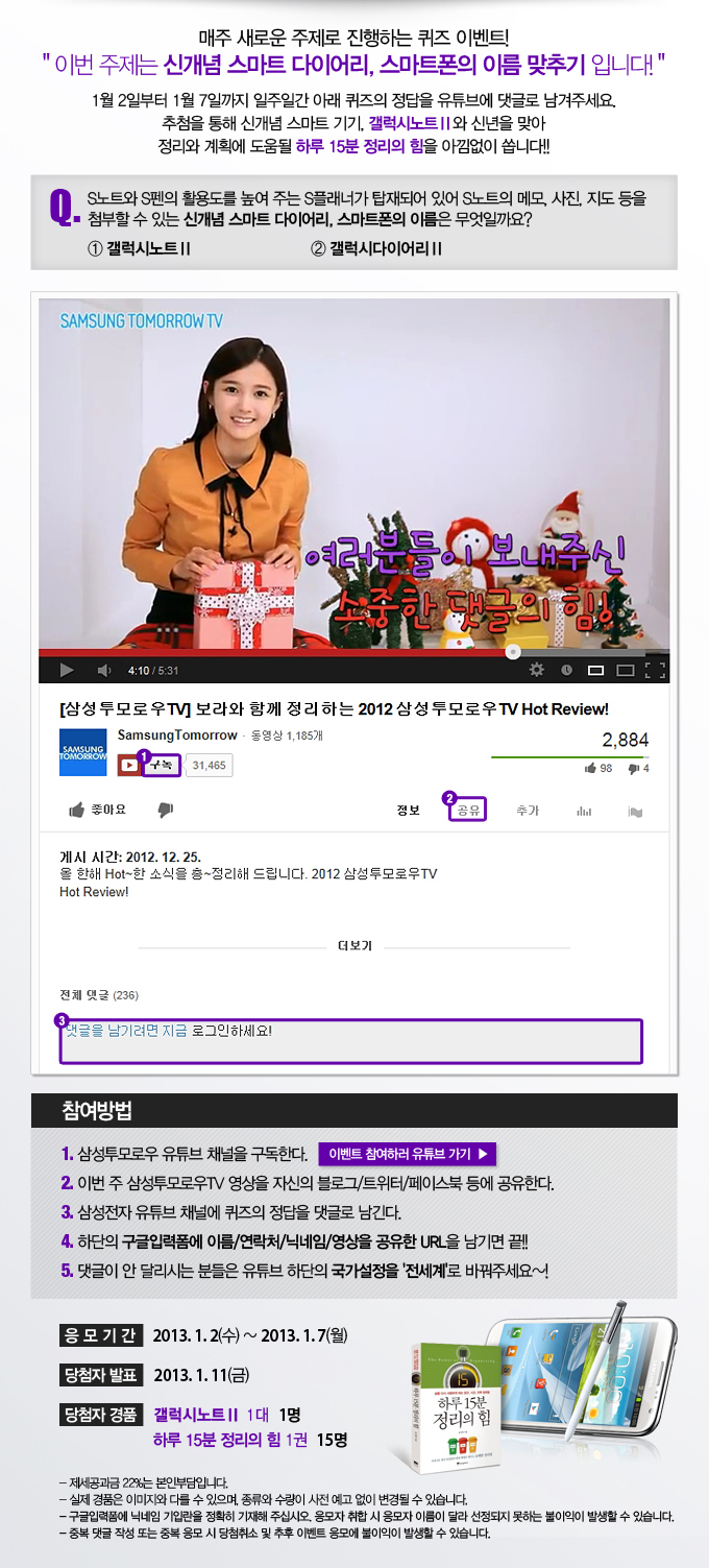 매주 새로운 주제로 진행하는 퀴즈 이벤트! 이번 주제는 신개념 스마트 다이어리 스마트폰의 이름 맞추기 입니다! 1월 2일부터 1월 7일 까지 일주일간 아래 퀴즈의 정답을 유튜브에 댓글로 남겨주세요. 추첨을 통해 신개념 스마트 기기, 갤럭시 노트 2와 신년을 맞아 정리와 계획에 도움될 하루 15분 정리의 힘을 아낌없이 쏩니다, 이벤트 참여하러 유튜브 가기