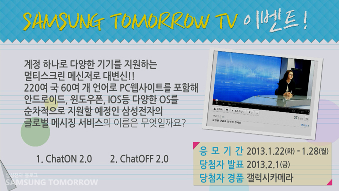 삼성 투모로우 TV 이벤트! 계정 하나로 다양한 기기를 지원하는 멀티ㅅ스크린 메신저로 대변신!! 220여국 60여개 언어로 PC웹사이트를 포함해 안드로이드,윈도우폰, IOS등 다양한 OS를 순차적으로 지원할 예정인 삼성전자의 글로벌 메시징 서비스의 이름은 무엇일까요? 1번 챗온 2.0 2번 챗오프 2.0 