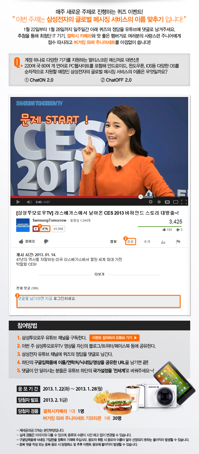 매주 새로운 주제로 진행하는 퀴즈 이벤트! 이번 주제는 삼성전자의 글로벌 메시징 서비스의 이름 맞추기 입니다! 1월 22일 부터 1월 28일까지 일주일간 아래 퀴즈의 정답을 유튜브에 댓글로 남겨주세요 추첨을 통해 최첨단 IT기기, 갤럭시 카메라와 맛 좋은 햄버거로 여러분의 사랑스런 주니어에게 점수 따시라고 버거킹 와퍼 주니어 세트를 아낌없이 쏩니다!! Q. 게정 하나로 다양한 기기를 지원하는 멀티스크린 메신저로 대변신!!! 220여국 60여개 언어로 PC 웹사이트를 포함해 안드로이드, 윈도우 폰 IOS등 다양한 OS를 순사척으로 지원할 예정인 삼성전자의 글로벌 메시징 서비스의 이름은 무엇일까요?1 챗온 2.0 2번 챗오프2.0ㅣ