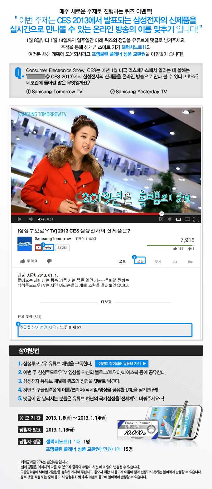 매주 새로운 주제로 진행하는 퀴즈 이벤트! 이번 주제는 CES2013에서 발표되는 삼성전자의 신제품을 실시간으로 만나볼 수 있는 온라인 방송의 이름 맞추기 입니다. 1월 8일부터 1월14일까지 일주일간 아래 퀴즈의 정답을 유튜브에 댓글로 남겨주세요 추첨을 통해 신개념 스마트 기기 갤럭시노트2와 여러분 새해 계획에 도움되시려고 프랭클린 플래너 상품 교환권을 아낌없이 쏩니다. , Q.Consumer Electronic Show , CES는 매년 1월 미국 라스베가스에서 열리는데 올해는 -----@ ces 2013에서 삼성전자의 신제품을 온라인 방송으로 만나 볼 수 있다고 하죠? 네모칸에 들어갈 말은 무엇일까요? 1.삼성투모로우 tv 2. 삼성예스터데이 tv