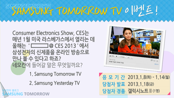 삼성투모로우 tv 이벤트 consumer eletronics show CES는 매년 1월 미국 라스베가스에서 열리는데 올해는 ----@ CES2013에서 삼성전자의 신제품을 온하인 방송으로 만나볼 수 있다고 하죠? 네모칸에 들어갈 말은 무엇일까요? 1 삼성투모로우 TV 2. 삼성 예스터데이 TV