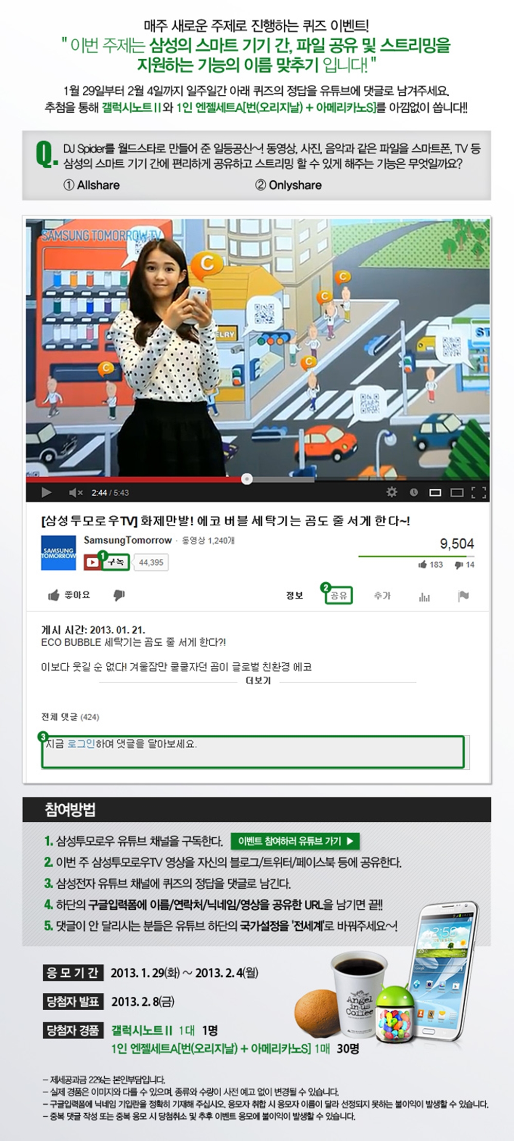 매주 새로운 주제로 진행하는 퀴즈 이벤트! 이번 주제는 삼성의 스마트 기기간, 파일 공유 및 스트리밍을 지원하는 기능의 이름맞추기 입니다! 1월 29일부터 2월 4일까지 일주일간 아래 퀴즈의 정답을 유튜브에 댓글로 남겨주세요. 추첨을 통해 갤러시 노트2와 1일엔젤세트를 안낌없이 쏩니다!! 퀴즈. dj 스파이더를 월드스타로 만들어준 일등공신~! 동영상, 사진, 음악과 같은 파일을 스마트폰, tv 등 삼성의 스마트 기기간에 편리하게 공유하고 스트리밍 할 수 있게 해주는 기능은 무엇일까요? 1 올쉐어 2 온리쉐어