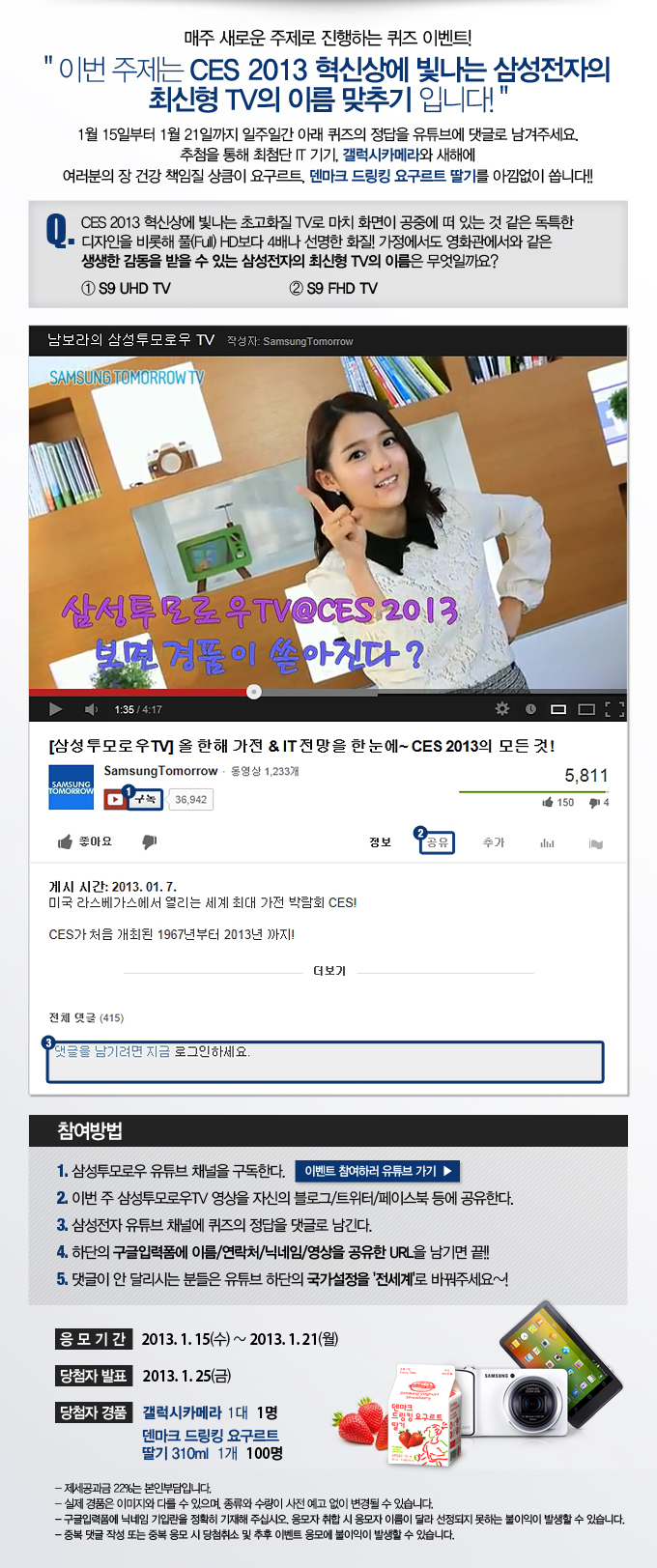 매주 새로운 주제로 진행하는 퀴즈 이벤트! 이번 주제는 CES 2013 혁신상에 빛나는 삼성전자의 최신형 TV의 이름 맞추기 입니다. 1월 15일 부터 1월 21일까지 일주일간 아래 퀴즈의 정답을 유튜브에 댓글로 남겨주세요. 추첨을 통해 최첨단 IT 기기 , 갤럭시 카메라와 새해에 여러분의 장 건강 책임질 상큼이 요구르트, 덴마크 드링킹 요구르트 딸기를 아낌없이 쏩니다!! Q. 2013혁신상에 빛나는 초고화질 TV로 마치 화면이 공중에 떠 있는 것 같은 독특한 디자인을 비롯해 풀 HD보다 4배나 선명한 화질! 가정에서도 영화관에서와 같은 생생한 감동을 받을 수 있는 삼성전자의 최신형 TV의 이름은 무엇일까요? 1.59 UHD TV 2. 59FHD TV, 이벤트 참여하러 유튜브 가기