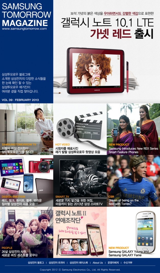 SAMSUNG TOMORROW MAGAZINE 삼성투모로우 블로그에 소개된 삼성전자의 다양한 소식들을 한 눈에 확인 할 수 있는 삼성투모로우 매거진이 여러분 곁을 직접 찾아갑니다. 보석 가넷의 붉은 색상을 우아하면서도 강렬한 색감으로 표현한 갤럭시 노트 10.1 LTE 가넷 레드 출시. 지펠의 여신 전지현이 삼성투모로우TV를 찾다?! 시정차를 매료시킨 재기 발랄 삼성투모로우 핫영상 모음. Samsung Introduces New REX Series Smart Feature Phones, 레드,핑크,화이트,블루,브라운 컬러별 삼성전자 제품 모음, 새로운 가치 발견을 위한 여정, 마음까지 읽는 2013년 삼성 스마트 TV, Dream of being on the field with Torres? 26살 삼성전자 사원, 새로운 버킷 리스트를 꿈꾸다, 갤럭시 노트Ⅱ 연애조작단 갤럭시노트Ⅱ로 최고의 프로포즈를 할 수 있다?