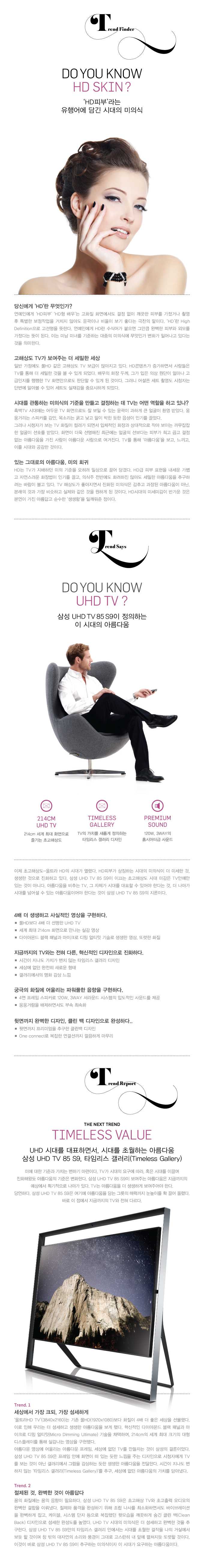 트렌드 파인더, DO YOU KNOW HD SKIN? 'HD 피부'라는 유행어에 담긴 시대의 미의식, DO YOU KINW UHD TV?, 삼성 UHD TV 85 S9이 정의하는 이 시대의 아름다움, 4배 더 생생하고 사실적인 영상을 구현한다. 지금까지의 TV와는 전혀 다른 , 혁신적인 디자인으로 진화하다. 궁극의 화질에 어울리는 파워풀한 음향을 구현하다. 뒷면까지 완벽한 디자인, 클린 백 디자인으로 완성하다..., 타임리스 발루, UHD 시대를 대표하면서, 시대를 초월하는 아름다운 삼성 UHD TV 85 S9 , 타임리스 갤러리, 세상에서 가장 크되, 가장 섬세하게, 절제된 것, 완벽한 것이 아름답다., 