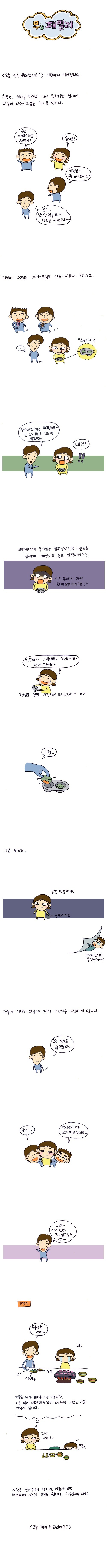 무's 패밀리, 오늘 점심 뭐드셨어요? 1편에서 이어집니다. 하루는, 식사를 마치고 입이 궁금하던 찰나에 다같이 아이스크림을 먹기로 합니다. 우리 아이스크림 사먹자! 좋아요! 국장님 뭐 드시겠어요? 으응~ 난 안먹을래~ 너희들 사먹고 와~ 그래서 국장님은 아이스크림도 안드시나보다..했지요. 찰떡아이스 성아대리꺼는 두개네~ 난 그거 하나 먹으면 되겠다~ 네?! 비빔냉면에 들어있는 삶은 달걀 반쪽 다음으로 남에게 빼앗기기 싫은 찰떡 아이스 이건 두개가 마치 한개 같은 거라구요!!! 아하~~ 그렇네요~ 두개네요~ 한개 드세요~ 국장님을 정말 사랑해서 드리는 거에요 ㅠㅠ 그럼.. 그 날 퇴근길 몽땅 먹을거야!! 찰떡 아이스 그래ㅓㅅ 당신이 뚱멧인거야! 오늘 점심은 뭘 먹을까~ 국장님~ 성아 대리가 고기 먹고 싶대요~ 국장님~ 성아 대리가 고기 먹고 싶대요~ 그래~ 아기엄마 먹고 싶은 걸로 먹자~ 많이들 먹어~ 네.. 지금은 제가 회사를 그만 두었지만, 저를 많이 배려해주셨던 국장님이 지금도 가끔 생각이 남니다. 그땐 그랬지 사람은 살기 위해 먹지만, 어떻게 보면 먹기 위해 사는 것 같기도 합니다. 엥겔지수 대박 오늘 점심 뭐 드셨어요?