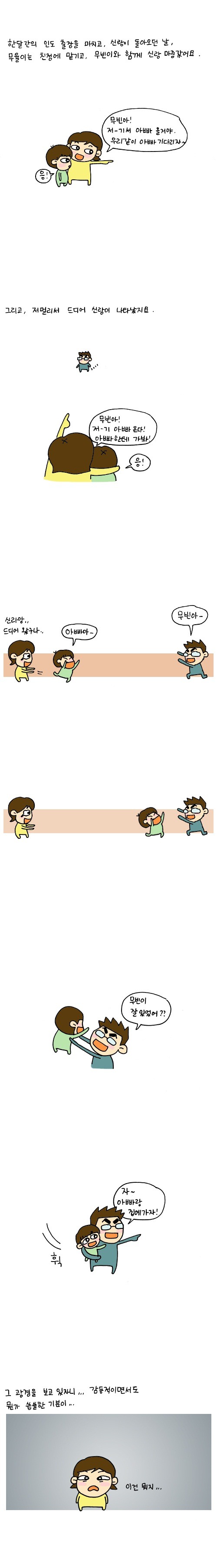 한달간의 인도 출장을 마치고, 신랑이 돌아오던 날 무율이는 친정에 맡기고,무빈이와 함께 신랑 마중갔어요, 무빈아! 저-기서 아빠 올거야, 우리같이 아빠 기다리자~, 그리고 저 멀리서 드디어 신랑이 나타났지요, 무빈아 저-기 아빠 온다! 아빠하테 가봐!, 아빠아- 무빈아-, 무빈이 잘 있었어?, 자 아빠랑 집에 가자!, 그 광경을 보고 있자니 감동적이면서도 뭔가 씁쓸한 기분이, 야 신랑! 어떻게 와이프한테는 인사도 안하고 등을 돌리냐!, 아, 맞다 너 언제 거기 있었냐, 너 만화 그리는 거 소재 주려고 내가 일부러 그런거다!, 서운한 마음을 안고 집에 왔습니다., 내 선물 없어?, 응?, 출장전 오빠! 우리 이제 애가 둘이야! 출장가서 쓸데 없는거, 내 선물 같은거 절대 사오지마!!, 내 선무울..., 내가 너 그럴줄 알고 사왔다! 이연희가 광고한 그 화장품!, 이거 바르면 이연희 처럼 되는건가?, 발라서 이연희가 될 때까지 사다주시오!!