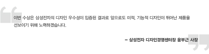 이번 수상은 삼성전자의 디자인 우수성이 입증된 결과로 앞으로도 미적, 기능적 디자인이 뛰어난 제품을 선보이기 위해 노력하겠습니다. -삼성전자 디자인 경영센터장 윤부근 사장